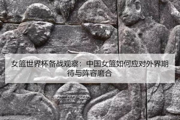 女篮世界杯备战观察：中国女篮如何应对外界期待与阵容磨合